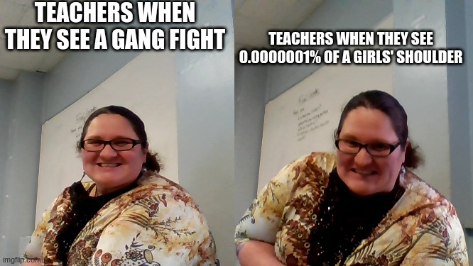 Gang Fights vs. Teachers vs. Girls | TEACHERS WHEN THEY SEE A GANG FIGHT; TEACHERS WHEN THEY SEE 0.0000001% OF A GIRLS' SHOULDER | image tagged in teachers | made w/ Imgflip meme maker