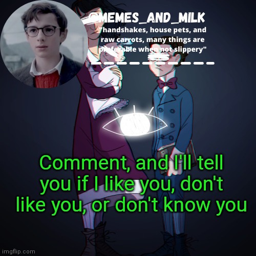 Memes_and_milk Template-Fondue | Comment, and I'll tell you if I like you, don't like you, or don't know you | image tagged in memes_and_milk template-fondue,oh wow are you actually reading these tags,never gonna give you up,never gonna let you down | made w/ Imgflip meme maker