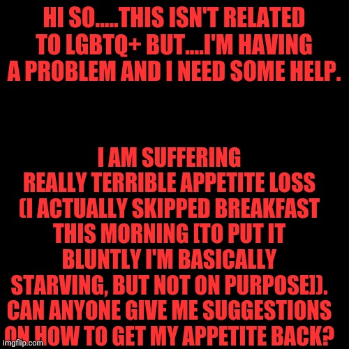 Appetite Loss/Semi-Starving | HI SO.....THIS ISN'T RELATED TO LGBTQ+ BUT....I'M HAVING A PROBLEM AND I NEED SOME HELP. I AM SUFFERING REALLY TERRIBLE APPETITE LOSS (I ACTUALLY SKIPPED BREAKFAST THIS MORNING [TO PUT IT BLUNTLY I'M BASICALLY STARVING, BUT NOT ON PURPOSE]). CAN ANYONE GIVE ME SUGGESTIONS ON HOW TO GET MY APPETITE BACK? | image tagged in blank black template,appetite,loss,starving | made w/ Imgflip meme maker