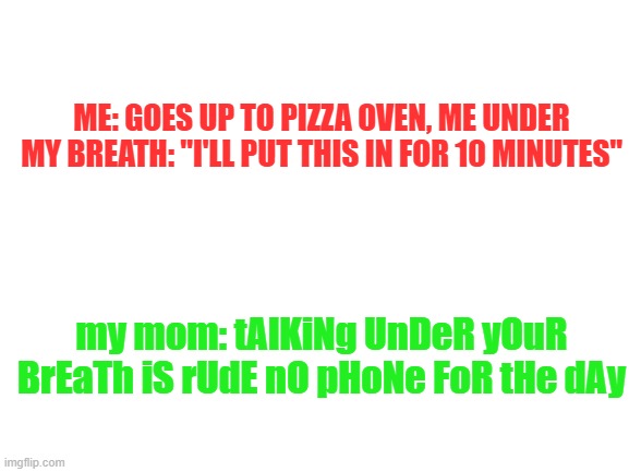 based on a true story | ME: GOES UP TO PIZZA OVEN, ME UNDER MY BREATH: "I'LL PUT THIS IN FOR 10 MINUTES"; my mom: tAlKiNg UnDeR yOuR BrEaTh iS rUdE nO pHoNe FoR tHe dAy | image tagged in blank white template,bruh,no logic | made w/ Imgflip meme maker