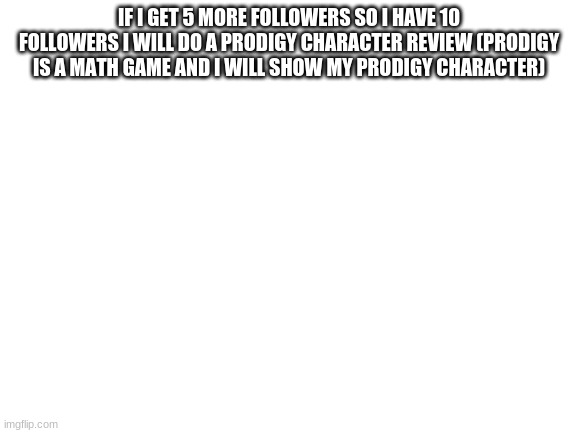 if i get 10 followers... nvm it will be too long for the name | IF I GET 5 MORE FOLLOWERS SO I HAVE 10 FOLLOWERS I WILL DO A PRODIGY CHARACTER REVIEW (PRODIGY IS A MATH GAME AND I WILL SHOW MY PRODIGY CHARACTER) | image tagged in blank white template,prodigy oc review | made w/ Imgflip meme maker