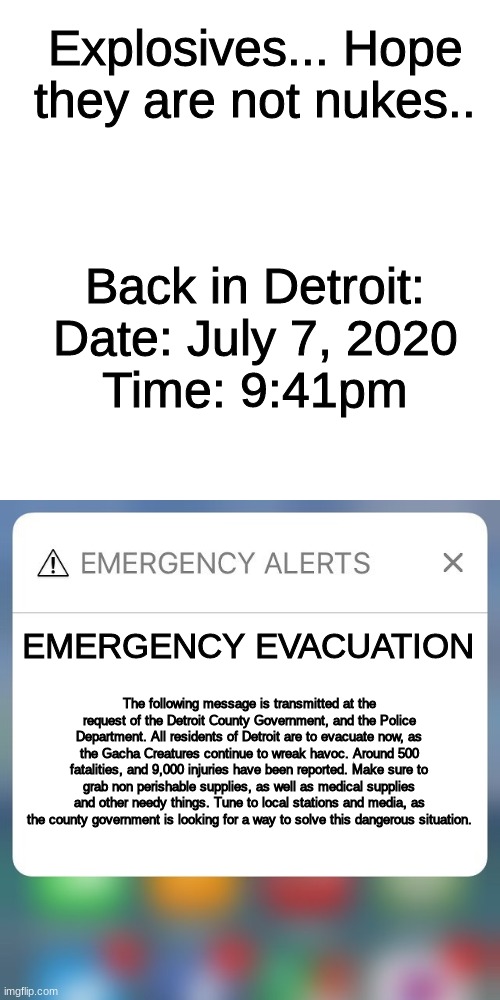 Gacha life EAS Scenario 2, Part 4 | Explosives... Hope they are not nukes.. Back in Detroit:
Date: July 7, 2020
Time: 9:41pm; EMERGENCY EVACUATION; The following message is transmitted at the request of the Detroit County Government, and the Police Department. All residents of Detroit are to evacuate now, as the Gacha Creatures continue to wreak havoc. Around 500 fatalities, and 9,000 injuries have been reported. Make sure to grab non perishable supplies, as well as medical supplies and other needy things. Tune to local stations and media, as the county government is looking for a way to solve this dangerous situation. | image tagged in emergency alert | made w/ Imgflip meme maker