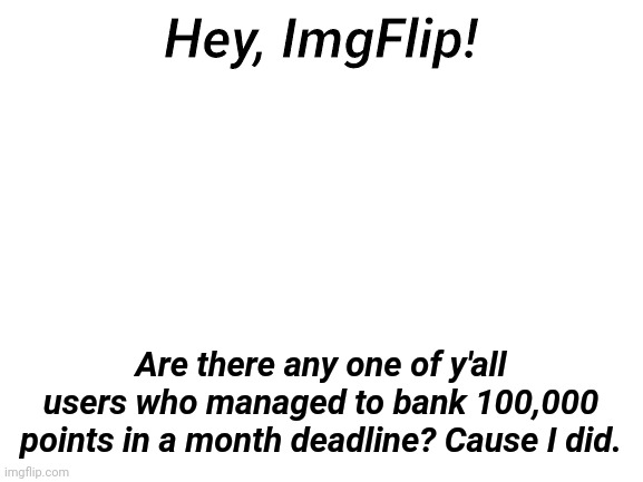 100,000 in a month. Anyone did better? | Hey, ImgFlip! Are there any one of y'all users who managed to bank 100,000 points in a month deadline? Cause I did. | image tagged in blank white template,imgflip points,survey,100000 points,month,oh wow are you actually reading these tags | made w/ Imgflip meme maker