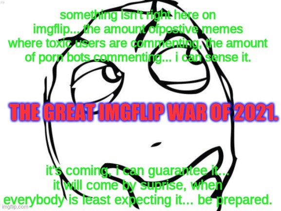 IMPORTANT | something isn't right here on imgflip... the amount ofpostive memes where toxic users are commenting, the amount of porn bots commenting... i can sense it. THE GREAT IMGFLIP WAR OF 2021. it's coming, i can guarantee it... it will come by suprise, when everybody is least expecting it... be prepared. | image tagged in memes,the imgflip war | made w/ Imgflip meme maker