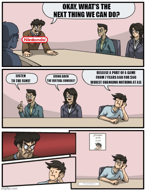 Nintendo's Logic. | OKAY, WHAT'S THE NEXT THING WE CAN DO? RELEASE A PORT OF A GAME FROM 7 YEARS AGO FOR $60 WHILST CHANGING NOTHING AT ALL; LISTEN TO THE FANS! BRING BACK THE VIRTUAL CONSOLE! | image tagged in boardroom meeting unexpected ending,memes,boardroom meeting suggestion,nintendo | made w/ Imgflip meme maker
