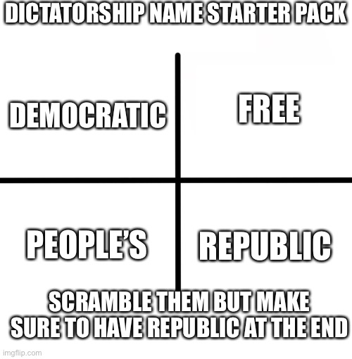 Blank Starter Pack | DICTATORSHIP NAME STARTER PACK; FREE; DEMOCRATIC; PEOPLE’S; REPUBLIC; SCRAMBLE THEM BUT MAKE SURE TO HAVE REPUBLIC AT THE END | image tagged in memes,blank starter pack,history,geopolitics | made w/ Imgflip meme maker
