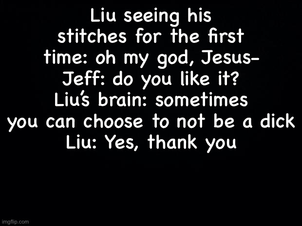 Black background | Liu seeing his stitches for the first time: oh my god, Jesus-
Jeff: do you like it?
Liu’s brain: sometimes you can choose to not be a dick
Liu: Yes, thank you | image tagged in black background | made w/ Imgflip meme maker