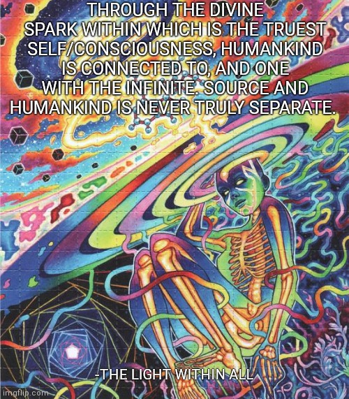 THROUGH THE DIVINE SPARK WITHIN WHICH IS THE TRUEST SELF/CONSCIOUSNESS, HUMANKIND IS CONNECTED TO, AND ONE WITH THE INFINITE. SOURCE AND HUMANKIND IS NEVER TRULY SEPARATE. -THE LIGHT WITHIN ALL | made w/ Imgflip meme maker