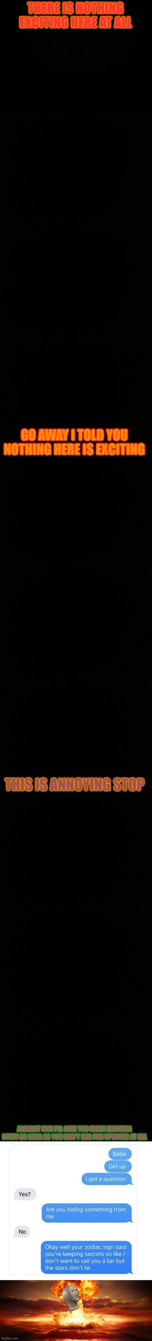Don't look for excitement | THERE IS NOTHING EXCITING HERE AT ALL; GO AWAY I TOLD YOU NOTHING HERE IS EXCITING; THIS IS ANNOYING STOP; ALRIGHT FINE I'LL GIVE YOU MORE EXCITING STUFF AS LONG AS YOU DON'T BEG FOR UPVOTES AT ALL | image tagged in black background | made w/ Imgflip meme maker