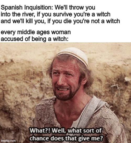 None! | every middle ages woman accused of being a witch:; Spanish Inquisition: We'll throw you into the river, if you survive you're a witch and we'll kill you, if you die you're not a witch | image tagged in what sort of chance does that give me,witch,monty python,life of brian,memes | made w/ Imgflip meme maker