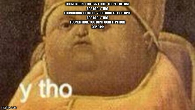 sorry I haven't been on for a while | FOUNDATION: YOU CANT CURE THE PESTILENSE
SCP 049: Y THO
FOUNDATION: BECAUSE YOUR CURE KILLS PEOPLE
SCP 049: Y THO
FOUNDATION: YOU CANT CURE IT PERIOD
SCP 049: | image tagged in why tho | made w/ Imgflip meme maker