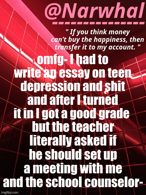 Yk how they are. Acting cocky. | omfg- I had to write an essay on teen depression and shit and after I turned it in I got a good grade; but the teacher literally asked if he should set up a meeting with me and the school counselor- | image tagged in narwhal announcement temp | made w/ Imgflip meme maker