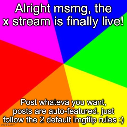 https://imgflip.com/m/x | Alright msmg, the x stream is finally live! Post whateva you want, posts are auto-featured. just follow the 2 default imgflip rules :) | image tagged in rainbow | made w/ Imgflip meme maker