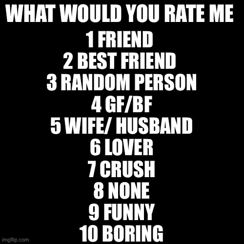 First time doing this soooooo re. | WHAT WOULD YOU RATE ME; 1 FRIEND 
2 BEST FRIEND 
3 RANDOM PERSON
4 GF/BF
5 WIFE/ HUSBAND
6 LOVER
7 CRUSH
8 NONE
9 FUNNY
10 BORING | image tagged in memes,blank transparent square | made w/ Imgflip meme maker