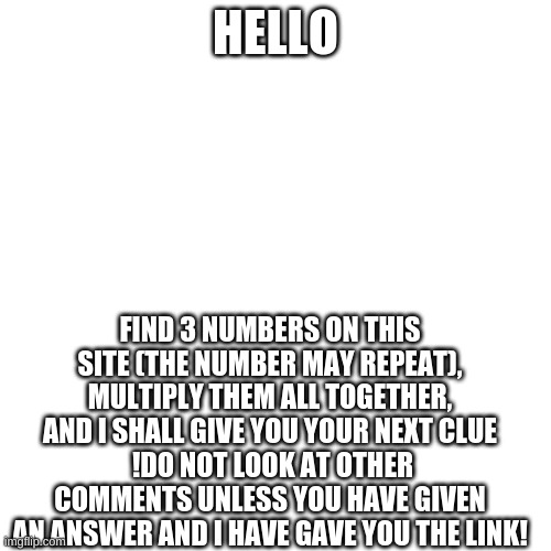 I have a quest for you | HELLO; FIND 3 NUMBERS ON THIS SITE (THE NUMBER MAY REPEAT), MULTIPLY THEM ALL TOGETHER, AND I SHALL GIVE YOU YOUR NEXT CLUE
 !DO NOT LOOK AT OTHER COMMENTS UNLESS YOU HAVE GIVEN AN ANSWER AND I HAVE GAVE YOU THE LINK! | image tagged in memes,blank transparent square | made w/ Imgflip meme maker