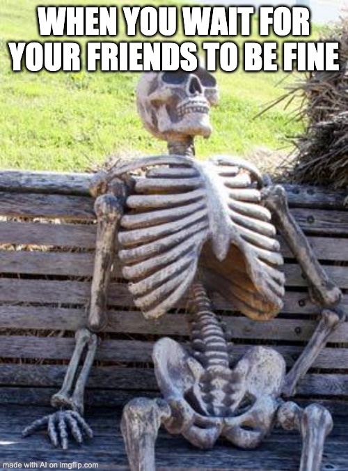 nobody fine | WHEN YOU WAIT FOR YOUR FRIENDS TO BE FINE | image tagged in memes,waiting skeleton | made w/ Imgflip meme maker