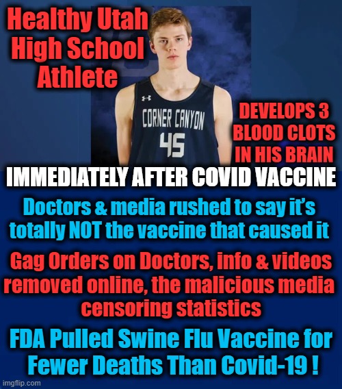 Our Precious Youngsters Usually Survive Covid -- Why Risk the Vaccine? | Healthy Utah 

High School 
Athlete; DEVELOPS 3 
BLOOD CLOTS 
IN HIS BRAIN; IMMEDIATELY AFTER COVID VACCINE; Doctors & media rushed to say it’s 
totally NOT the vaccine that caused it; Gag Orders on Doctors, info & videos
removed online, the malicious media 
censoring statistics; FDA Pulled Swine Flu Vaccine for 
Fewer Deaths Than Covid-19 ! | image tagged in politics,covid-19,vaccine,reactions | made w/ Imgflip meme maker