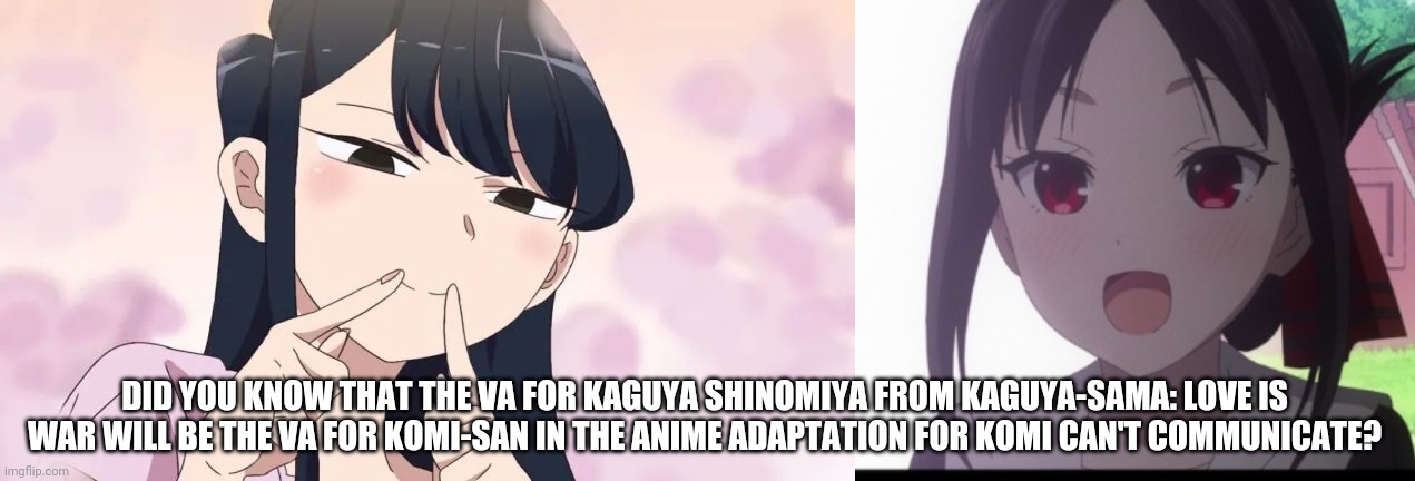 I Just Found This Out | DID YOU KNOW THAT THE VA FOR KAGUYA SHINOMIYA FROM KAGUYA-SAMA: LOVE IS WAR WILL BE THE VA FOR KOMI-SAN IN THE ANIME ADAPTATION FOR KOMI CAN'T COMMUNICATE? | image tagged in kaguya-sama,komi-san,anime,voice actor,memes,same person | made w/ Imgflip meme maker