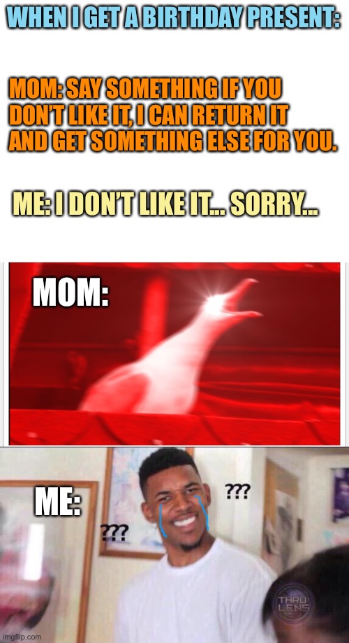 Bruh- | WHEN I GET A BIRTHDAY PRESENT:; MOM: SAY SOMETHING IF YOU DON’T LIKE IT, I CAN RETURN IT AND GET SOMETHING ELSE FOR YOU. ME: I DON’T LIKE IT... SORRY... MOM:; ME: | image tagged in blank white template,screaming bird,black guy confused | made w/ Imgflip meme maker