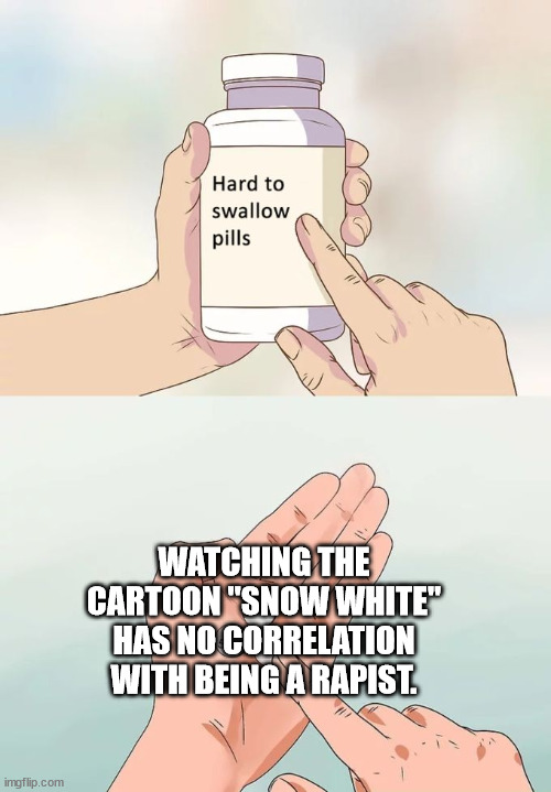 Hard To Swallow Pills Meme | WATCHING THE CARTOON "SNOW WHITE" HAS NO CORRELATION WITH BEING A RAPIST. | image tagged in memes,hard to swallow pills | made w/ Imgflip meme maker