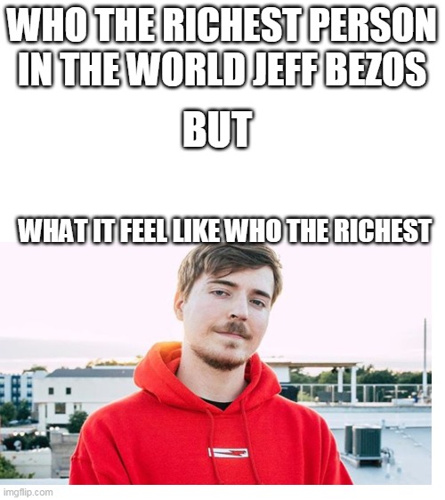 meme | WHO THE RICHEST PERSON IN THE WORLD JEFF BEZOS; BUT; WHAT IT FEEL LIKE WHO THE RICHEST | image tagged in blank white template,mr beast | made w/ Imgflip meme maker