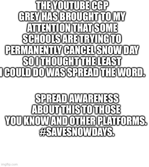 Save snow days | THE YOUTUBE CGP GREY HAS BROUGHT TO MY ATTENTION THAT SOME SCHOOLS ARE TRYING TO PERMANENTLY CANCEL SNOW DAY SO I THOUGHT THE LEAST I COULD DO WAS SPREAD THE WORD. SPREAD AWARENESS ABOUT THIS TO THOSE YOU KNOW AND OTHER PLATFORMS.
 #SAVESNOWDAYS. | image tagged in blank white template,memes,important,real life | made w/ Imgflip meme maker