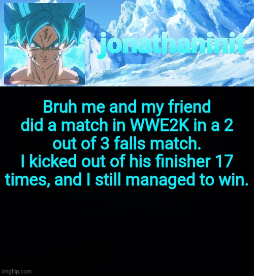 Unstoppable. | Bruh me and my friend did a match in WWE2K in a 2 out of 3 falls match.
I kicked out of his finisher 17 times, and I still managed to win. | image tagged in jonathaninit but super saiyan blue | made w/ Imgflip meme maker