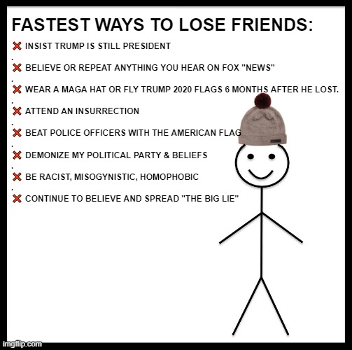 How to lose friends being a Maga Lie Spreader | FASTEST WAYS TO LOSE FRIENDS:; ❌ INSIST TRUMP IS STILL PRESIDENT
.
❌ BELIEVE OR REPEAT ANYTHING YOU HEAR ON FOX "NEWS"
.
❌ WEAR A MAGA HAT OR FLY TRUMP 2020 FLAGS 6 MONTHS AFTER HE LOST.
.
❌ ATTEND AN INSURRECTION
.
❌ BEAT POLICE OFFICERS WITH THE AMERICAN FLAG
.
❌ DEMONIZE MY POLITICAL PARTY & BELIEFS
.
❌ BE RACIST, MISOGYNISTIC, HOMOPHOBIC
.
❌ CONTINUE TO BELIEVE AND SPREAD "THE BIG LIE" | image tagged in friends,maga,trump,losers,liars,lie | made w/ Imgflip meme maker