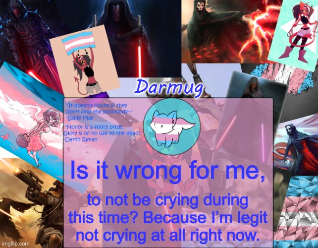 Darmug's announcement template | Is it wrong for me, to not be crying during this time? Because I’m legit not crying at all right now. | image tagged in darmug's announcement template | made w/ Imgflip meme maker