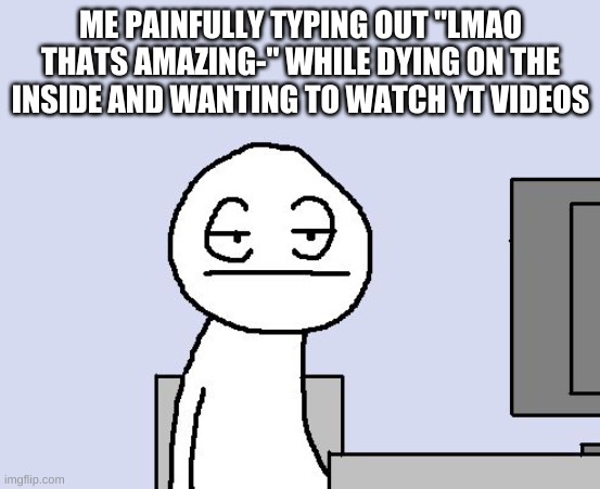 Bored of this crap | ME PAINFULLY TYPING OUT "LMAO THATS AMAZING-" WHILE DYING ON THE INSIDE AND WANTING TO WATCH YT VIDEOS | image tagged in bored of this crap | made w/ Imgflip meme maker