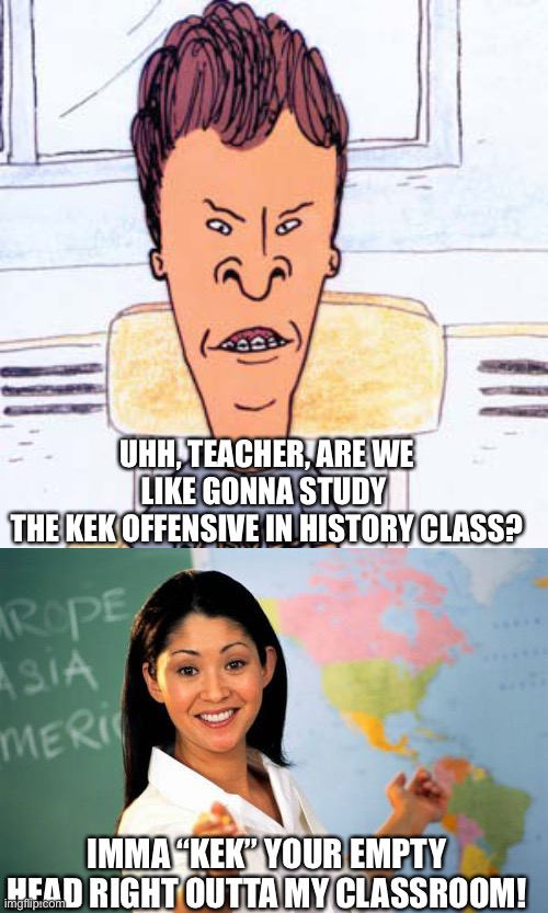 UHH, TEACHER, ARE WE LIKE GONNA STUDY 
THE KEK OFFENSIVE IN HISTORY CLASS? IMMA “KEK” YOUR EMPTY HEAD RIGHT OUTTA MY CLASSROOM! | image tagged in butthead,memes,unhelpful high school teacher | made w/ Imgflip meme maker