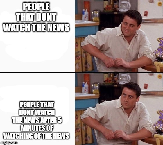 Comprehending Joey | PEOPLE THAT DONT WATCH THE NEWS; PEOPLE THAT DONT WATCH THE NEWS AFTER 5 MINUTES OF WATCHING OF THE NEWS | image tagged in comprehending joey | made w/ Imgflip meme maker