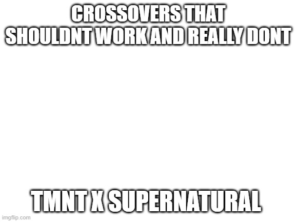 Blank White Template | CROSSOVERS THAT SHOULDNT WORK AND REALLY DONT; TMNT X SUPERNATURAL | image tagged in blank white template,tmnt,supernatural | made w/ Imgflip meme maker
