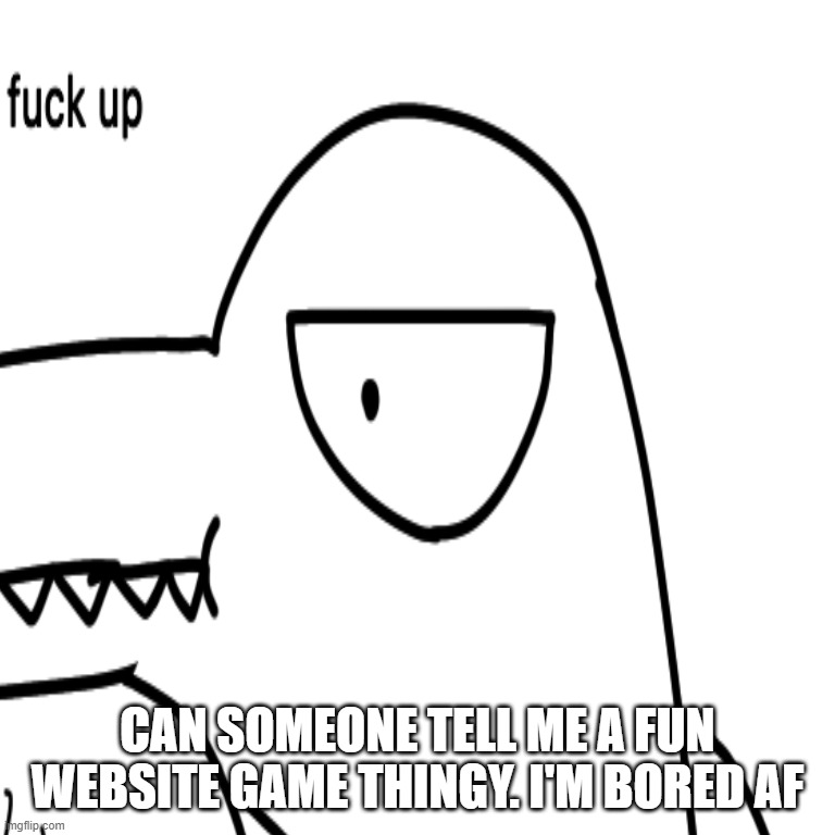 CAN SOMEONE TELL ME A FUN WEBSITE GAME THINGY. I'M BORED AF | made w/ Imgflip meme maker