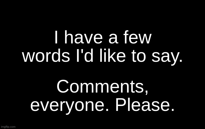 . | I have a few words I'd like to say. Comments, everyone. Please. | image tagged in black | made w/ Imgflip meme maker