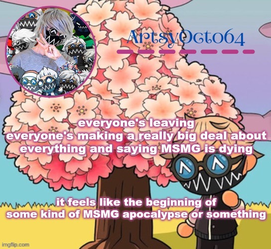 idk, everything's just been so confusing and chaotic | everyone's leaving
everyone's making a really big deal about everything and saying MSMG is dying; it feels like the beginning of some kind of MSMG apocalypse or something | image tagged in artsyocto's tokyo machine template made by -suga- | made w/ Imgflip meme maker