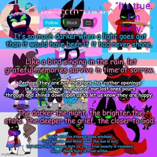 It’s so much darker when a light goes out than it would have been if it had never shone. Like a bird singing in the rain, let grateful memories survive in time of sorrow. Perhaps they are not the stars, but rather openings in heaven where the love of our lost ones pours through and shines down upon us to let us know they are happy. The darker the night, the brighter the stars. The deeper the grief, the closer to God. People are like stained-glass windows.
They sparkle and shine when the sun is out,
but when the darkness sets in; their true beauty is revealed
only if there light is from within. | image tagged in the-goth-chicken's announcement template 23 | made w/ Imgflip meme maker