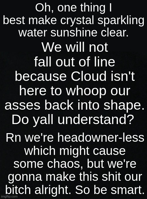 The last thing I want is for people to start fighting over head owner or BS like that. | Oh, one thing I best make crystal sparkling water sunshine clear. We will not fall out of line because Cloud isn't here to whoop our asses back into shape. Do yall understand? Rn we're headowner-less which might cause some chaos, but we're gonna make this shit our bitch alright. So be smart. | image tagged in black | made w/ Imgflip meme maker