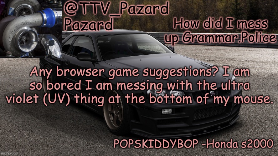 TTV_Car | How did I mess up Grammar.Police; Any browser game suggestions? I am so bored I am messing with the ultra violet (UV) thing at the bottom of my mouse. | image tagged in ttv_car | made w/ Imgflip meme maker