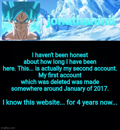The truth. | I haven't been honest about how long I have been here. This... is actually my second account.
My first account which was deleted was made somewhere around January of 2017. I know this website... for 4 years now... | image tagged in jonathaninit but super saiyan blue | made w/ Imgflip meme maker