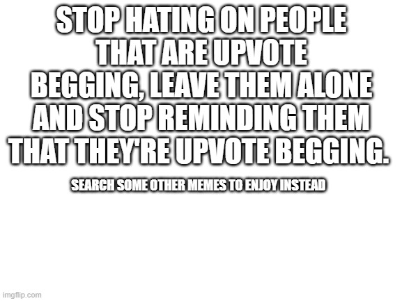 Blank White Template | STOP HATING ON PEOPLE THAT ARE UPVOTE BEGGING, LEAVE THEM ALONE AND STOP REMINDING THEM THAT THEY'RE UPVOTE BEGGING. SEARCH SOME OTHER MEMES TO ENJOY INSTEAD | image tagged in blank white template | made w/ Imgflip meme maker