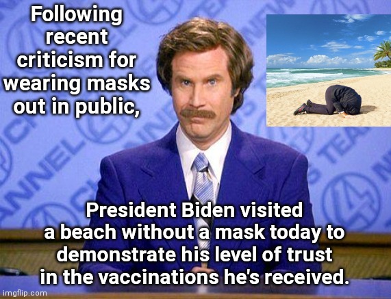 Biden shows his trust in vaccinations | Following recent criticism for wearing masks out in public, President Biden visited a beach without a mask today to demonstrate his level of trust in the vaccinations he's received. | image tagged in anchorman news update,joe biden,covid-19,vaccinations,masks,political humor | made w/ Imgflip meme maker