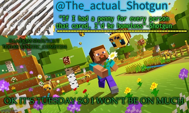 So I’ve started shoutouts | RANDOM SHOUTOUT TODAY: KINETIC_COMET234; OK IT’S TUESDAY SO I WON’T BE ON MUCH | image tagged in the_shotguns new announcement template | made w/ Imgflip meme maker
