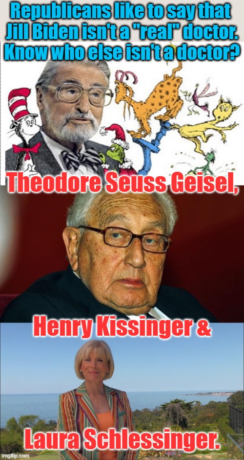 Jill Biden has an actual Doctorate, unlike some people | Republicans like to say that 
Jill Biden isn't a "real" doctor.
Know who else isn't a doctor? Theodore Seuss Geisel, Henry Kissinger &; Laura Schlessinger. | image tagged in dr seuss,henry kissinger,dr laura schlessinger,liars,conservative icons | made w/ Imgflip meme maker