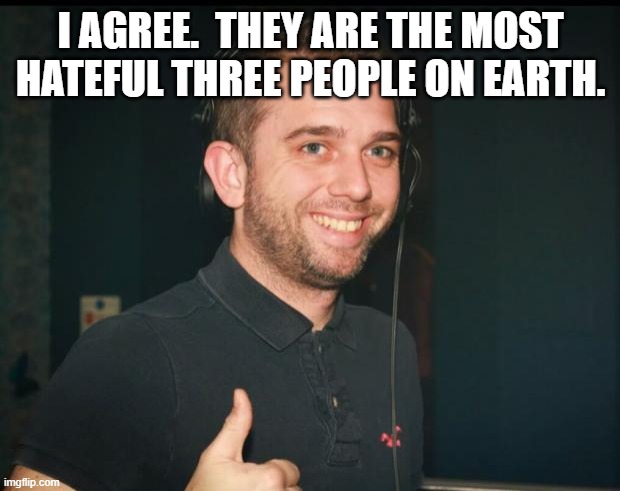 yep, good one mate | I AGREE.  THEY ARE THE MOST HATEFUL THREE PEOPLE ON EARTH. | image tagged in yep good one mate | made w/ Imgflip meme maker