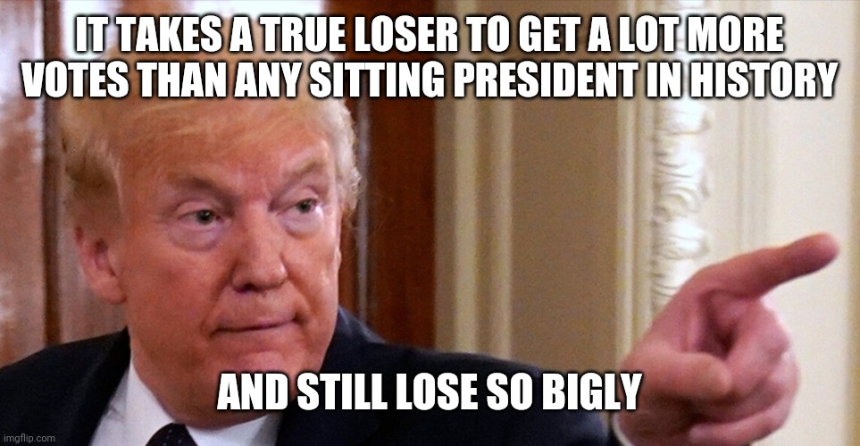 Trump pointing | IT TAKES A TRUE LOSER TO GET A LOT MORE VOTES THAN ANY SITTING PRESIDENT IN HISTORY; AND STILL LOSE SO BIGLY | image tagged in trump pointing | made w/ Imgflip meme maker