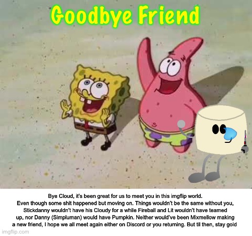 Goodbye Friend; Bye Cloud, it’s been great for us to meet you in this imgflip world. Even though some shit happened but moving on. Things wouldn’t be the same without you, Stickdanny wouldn’t have his Cloudy for a while Fireball and Lit wouldn’t have teamed up, nor Danny (Simpluman) would have Pumpkin. Neither would’ve been Mixmellow making a new friend, I hope we all meet again either on Discord or you returning. But til then, stay gold | made w/ Imgflip meme maker