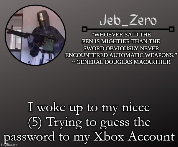 Jeb_Zeros Announcement template | I woke up to my niece (5) Trying to guess the password to my Xbox Account | image tagged in jeb_zeros announcement template | made w/ Imgflip meme maker
