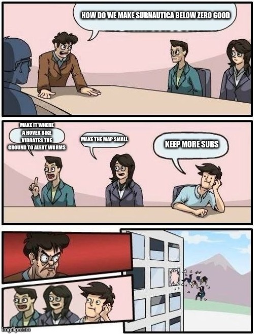 i chose the wrong template | HOW DO WE MAKE SUBNAUTICA BELOW ZERO GOOD; MAKE IT WHERE A HOVER BIKE VIBRATES THE GROUND TO ALERT WORMS; MAKE THE MAP SMALL; KEEP MORE SUBS | image tagged in boardroom meeting suggestion | made w/ Imgflip meme maker