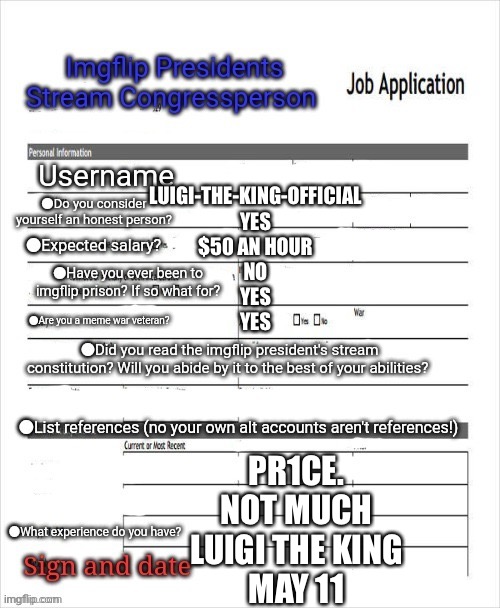 Congress application | LUIGI-THE-KING-OFFICIAL
YES
$50 AN HOUR
NO
YES
YES PR1CE.
NOT MUCH
LUIGI THE KING
MAY 11 | image tagged in congress application | made w/ Imgflip meme maker
